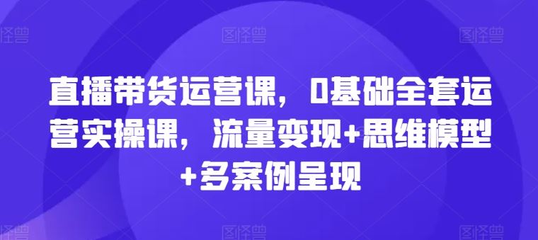 直播带货运营课，0基础全套运营实操课，流量变现+思维模型+多案例呈现-怡宝聊项目