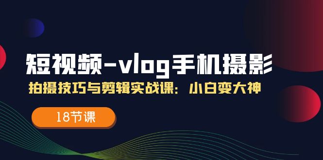 短视频vlog手机摄影拍摄技巧与剪辑实战课，小白变大神（18节课）-怡宝聊项目