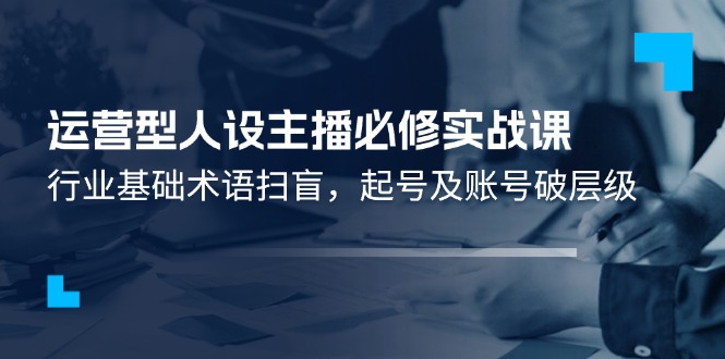 运营型人设主播必修实战课：行业基础术语扫盲，起号及账号破层级-怡宝聊项目