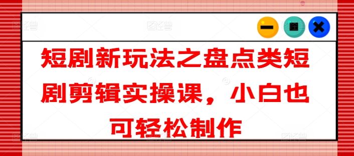 短剧新玩法之盘点类短剧剪辑实操课，小白也可轻松制作-怡宝聊项目