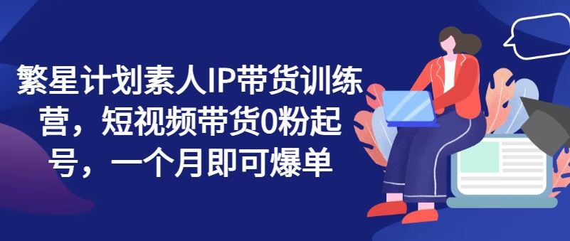 繁星计划素人IP带货训练营，短视频带货0粉起号，一个月即可爆单-怡宝聊项目