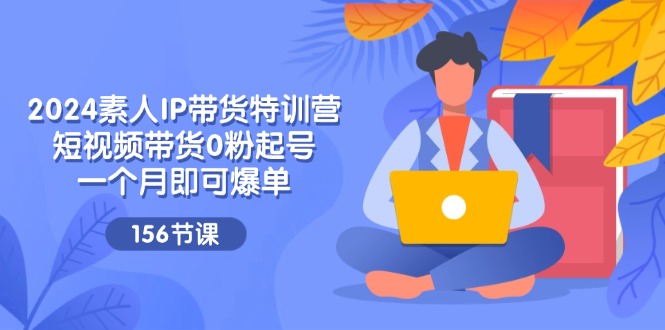 2024素人IP带货特训营，短视频带货0粉起号，一个月即可爆单（156节）-怡宝聊项目