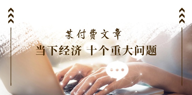（11707期）某付费文章《当下经济 十个重大问题》覆盖了大家关心的全部经济类话题-怡宝聊项目