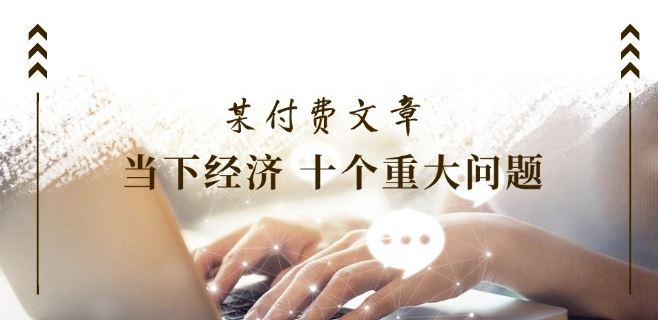 某付费文章《当下经济 十个重大问题》覆盖了大家关心的全部经济类话题-怡宝聊项目