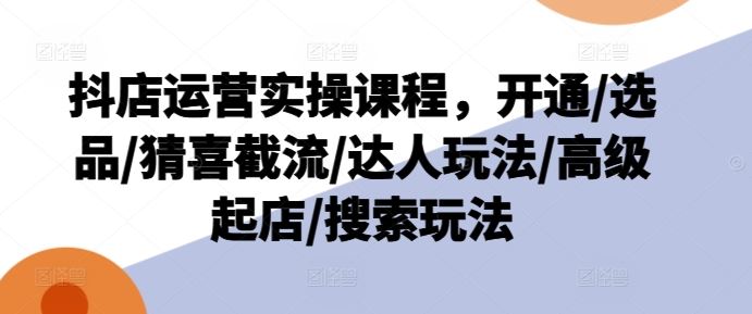 抖店运营实操课程，开通/选品/猜喜截流/达人玩法/高级起店/搜索玩法-怡宝聊项目