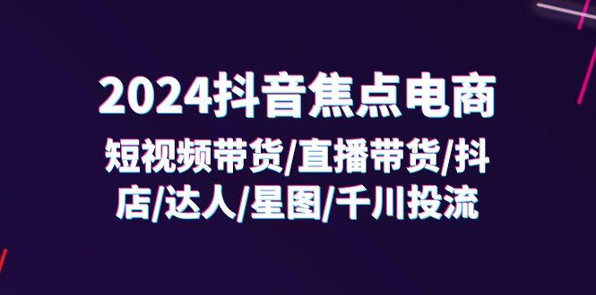 （11794期）2024抖音-焦点电商：短视频带货/直播带货/抖店/达人/星图/千川投流/32节课-怡宝聊项目