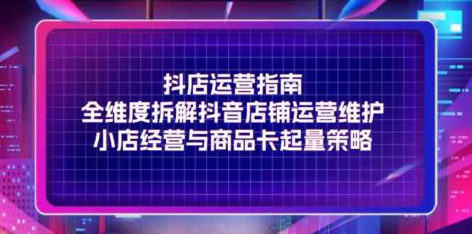 抖店运营指南，全维度拆解抖音店铺运营维护，小店经营与商品卡起量策略-怡宝聊项目