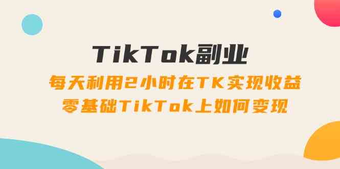 TikTok副业课：每天利用2小时在TK实现收益，零基础TikTok上如何变现（34节）-怡宝聊项目