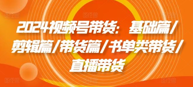 2024视频号带货：基础篇/剪辑篇/带货篇/书单类带货/直播带货-怡宝聊项目