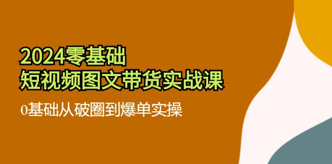 2024零基础短视频图文带货实战课：0基础从破圈到爆单实操（36节）-怡宝聊项目