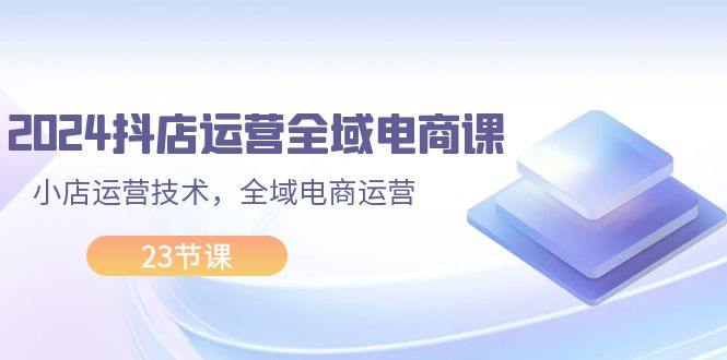 （11898期）2024抖店运营-全域电商课，小店运营技术，全域电商运营（23节课）-怡宝聊项目