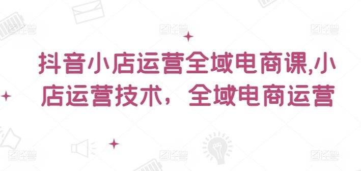 抖音小店运营全域电商课，​小店运营技术，全域电商运营-怡宝聊项目