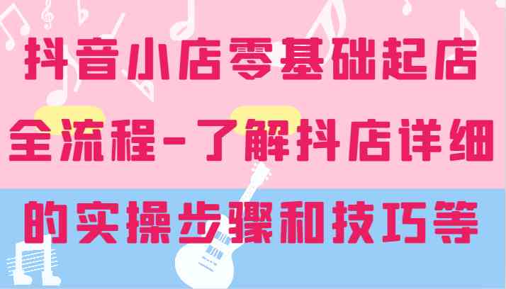 抖音小店零基础起店全流程-详细学习抖店的实操步骤和技巧等-怡宝聊项目