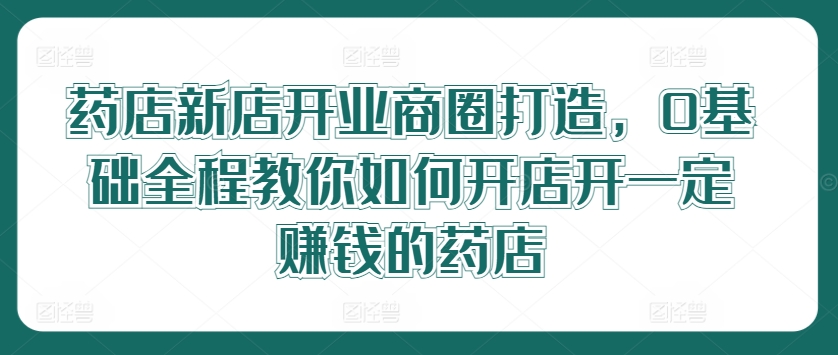 药店新店开业商圈打造，0基础全程教你如何开店开一定赚钱的药店-怡宝聊项目