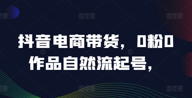 抖音电商带货，0粉0作品自然流起号，热销20多万人的抖音课程的经验分享-怡宝聊项目