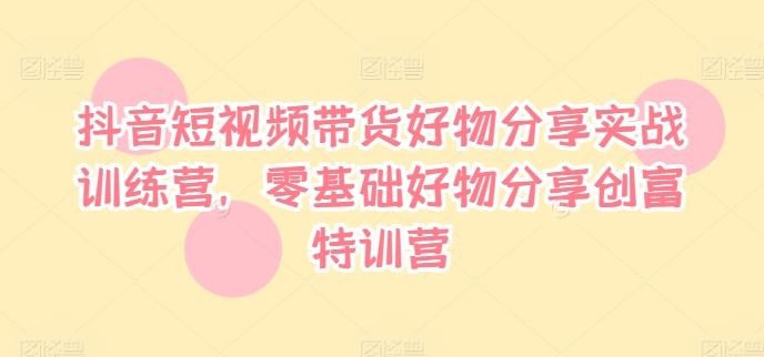 抖音短视频带货好物分享实战训练营，零基础好物分享创富特训营-怡宝聊项目