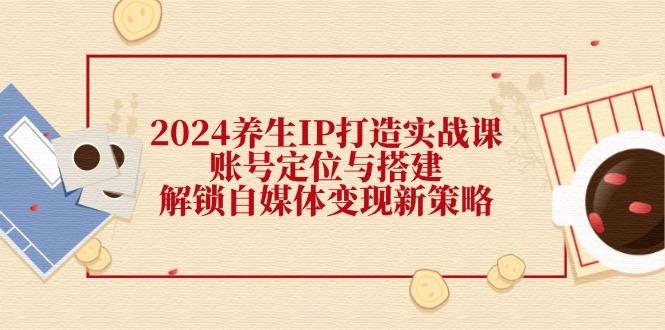 （12259期）2024养生IP打造实战课：账号定位与搭建，解锁自媒体变现新策略-怡宝聊项目