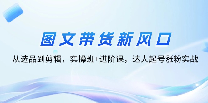 （12306期）图文带货新风口：从选品到剪辑，实操班+进阶课，达人起号涨粉实战-怡宝聊项目