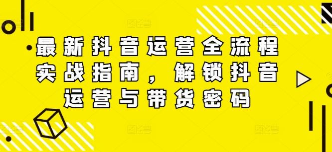 最新抖音运营全流程实战指南，解锁抖音运营与带货密码-怡宝聊项目