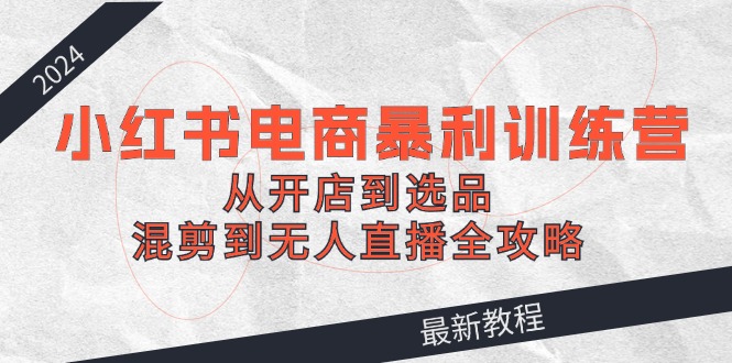 2024小红书电商暴利训练营：从开店到选品，混剪到无人直播全攻略-怡宝聊项目