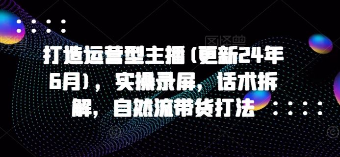 打造运营型主播(更新24年9月)，实操录屏，话术拆解，自然流带货打法-怡宝聊项目
