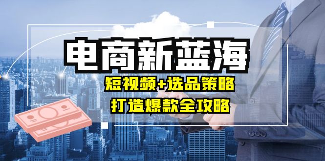 商家必看电商新蓝海：短视频+选品策略，打造爆款全攻略，月入10w+-怡宝聊项目