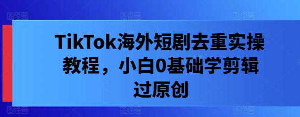 TikTok海外短剧去重实操教程，小白0基础学剪辑过原创-怡宝聊项目